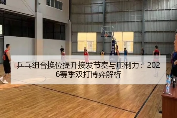 乒乓组合换位提升接发节奏与压制力：2026赛季双打博弈解析